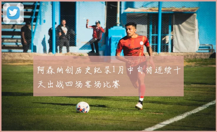 阿森纳创历史纪录1月中旬将连续十天出战四场客场比赛