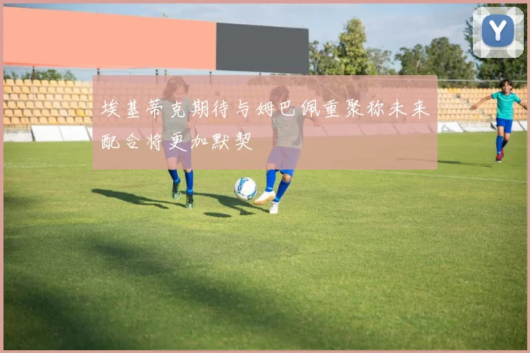 埃基蒂克期待与姆巴佩重聚称未来配合将更加默契