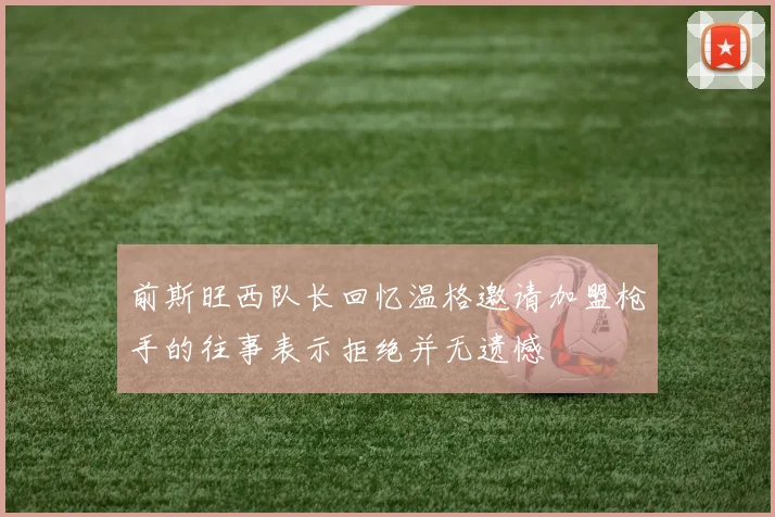 前斯旺西队长回忆温格邀请加盟枪手的往事表示拒绝并无遗憾