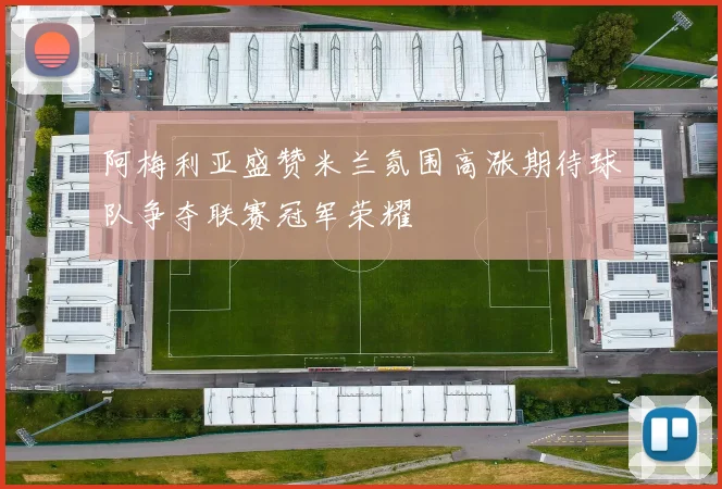 阿梅利亚盛赞米兰氛围高涨期待球队争夺联赛冠军荣耀