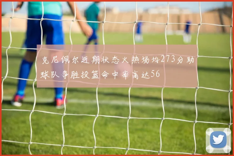 克尼佩尔近期状态火热场均273分助球队争胜投篮命中率高达56