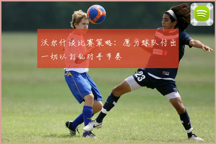 沃尔什谈比赛策略：愿为球队付出一切以打乱对手节奏