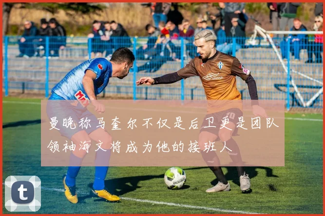 曼晚称马奎尔不仅是后卫更是团队领袖海文将成为他的接班人