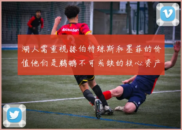 湖人需重视赫伯特琼斯和墨菲的价值他们是鹈鹕不可或缺的核心资产
