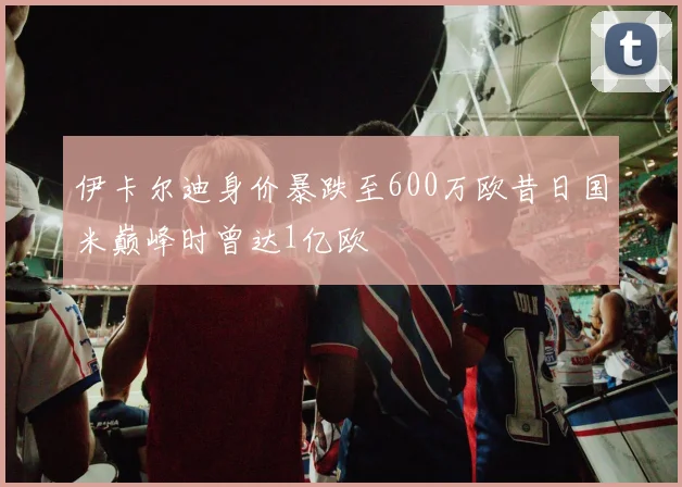 伊卡尔迪身价暴跌至600万欧昔日国米巅峰时曾达1亿欧