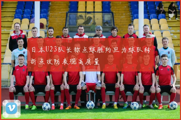 日本U23队长称点球胜约旦为球队转折点攻防表现高质量