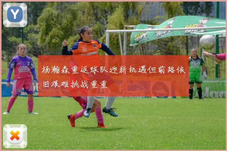 杨瀚森重返球队迎新机遇但前路依旧艰难挑战重重