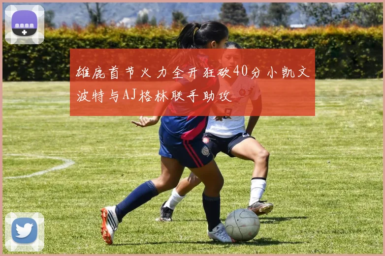 雄鹿首节火力全开狂砍40分小凯文波特与AJ格林联手助攻