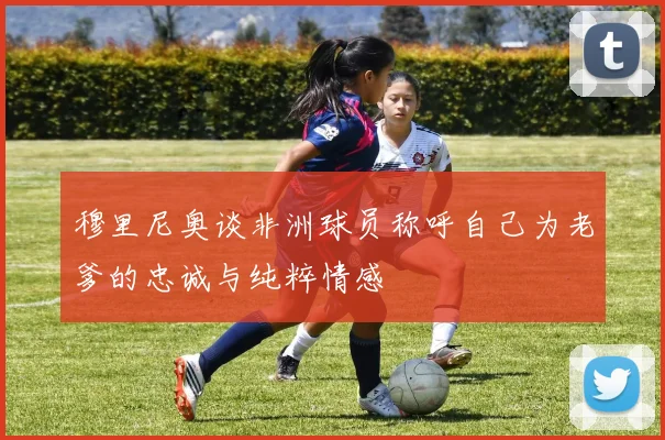 穆里尼奥谈非洲球员称呼自己为老爹的忠诚与纯粹情感