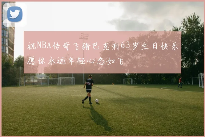 祝NBA传奇飞猪巴克利63岁生日快乐愿你永远年轻心态如飞