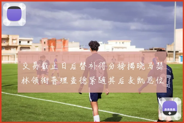交易截止日后替补得分榜揭晓马瑟林领衔普理查德紧随其后麦凯恩位列第三