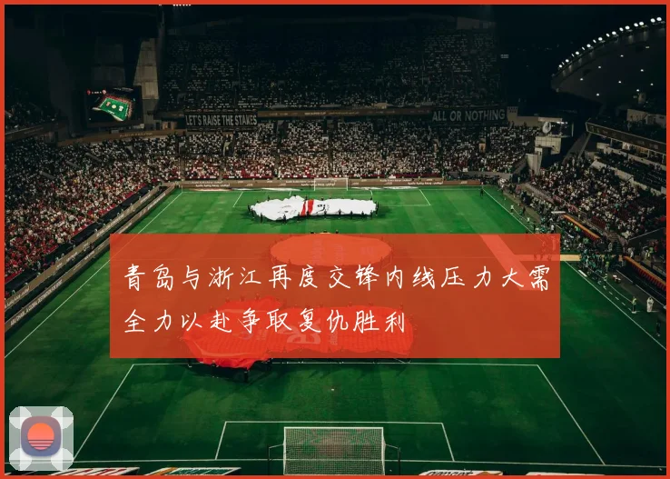 青岛与浙江再度交锋内线压力大需全力以赴争取复仇胜利