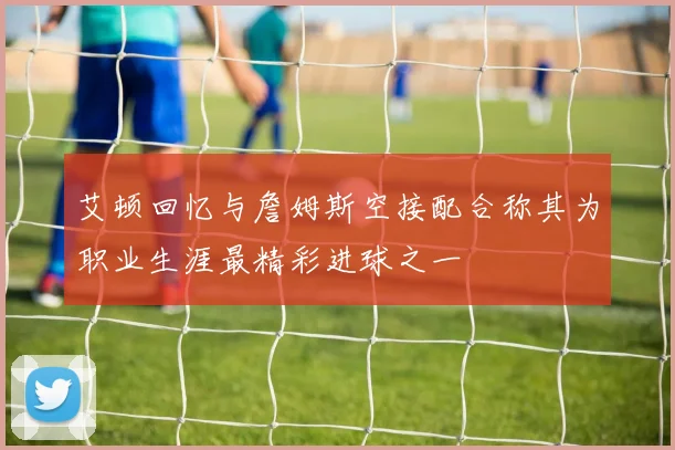 艾顿回忆与詹姆斯空接配合称其为职业生涯最精彩进球之一