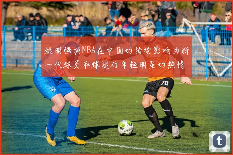 姚明强调NBA在中国的持续影响力新一代球员和球迷对年轻明星的热情不减
