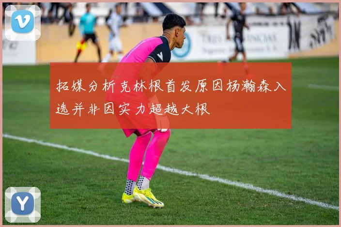 拓媒分析克林根首发原因杨瀚森入选并非因实力超越大根