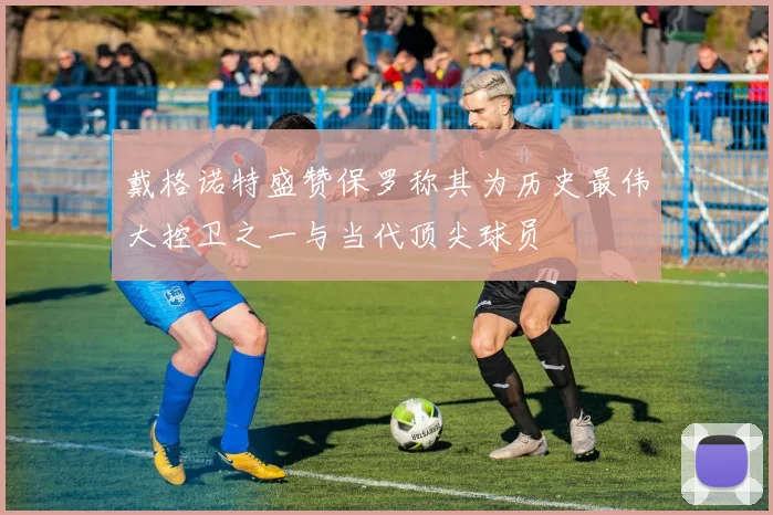 戴格诺特盛赞保罗称其为历史最伟大控卫之一与当代顶尖球员