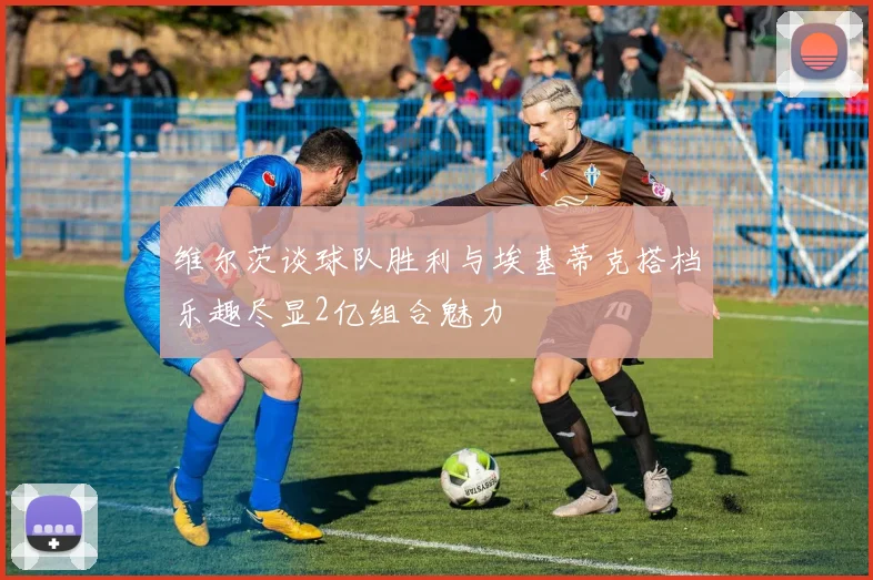 维尔茨谈球队胜利与埃基蒂克搭档乐趣尽显2亿组合魅力