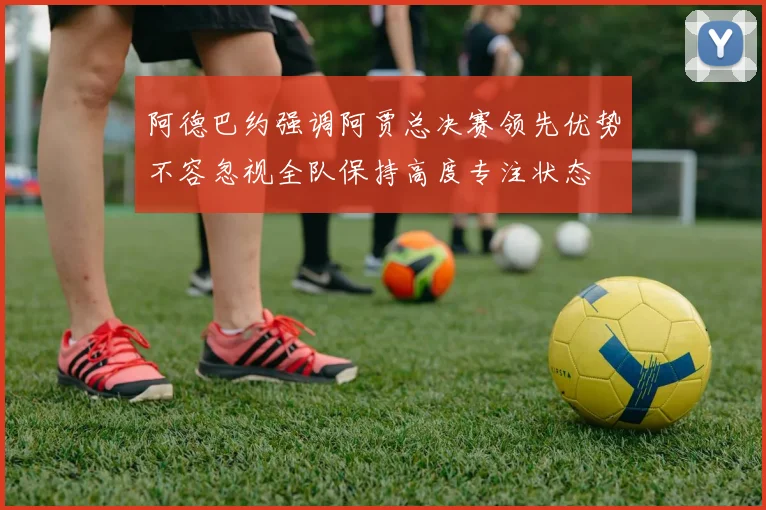 阿德巴约强调阿贾总决赛领先优势不容忽视全队保持高度专注状态