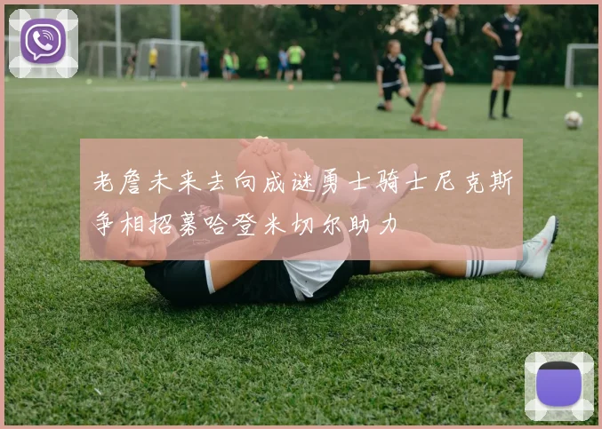 老詹未来去向成谜勇士骑士尼克斯争相招募哈登米切尔助力