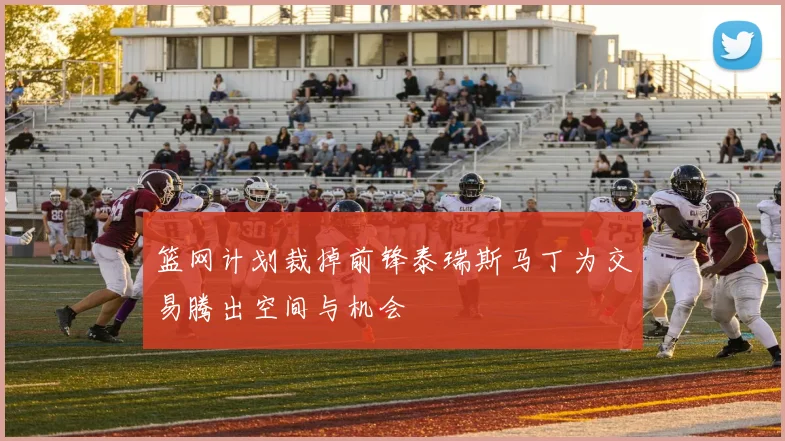 篮网计划裁掉前锋泰瑞斯马丁为交易腾出空间与机会