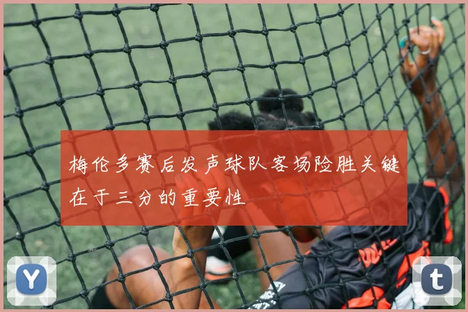 梅伦多赛后发声球队客场险胜关键在于三分的重要性
