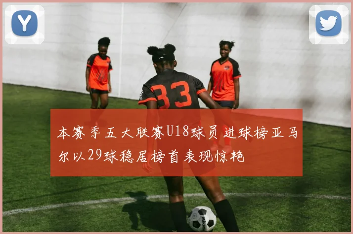 本赛季五大联赛U18球员进球榜亚马尔以29球稳居榜首表现惊艳