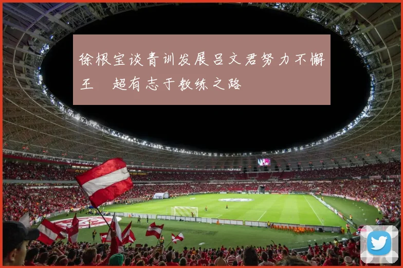 徐根宝谈青训发展吕文君努力不懈王燊超有志于教练之路