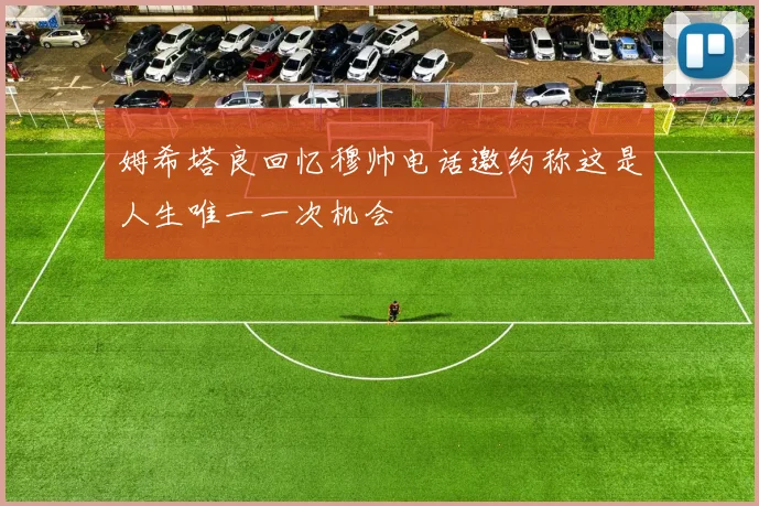 姆希塔良回忆穆帅电话邀约称这是人生唯一一次机会