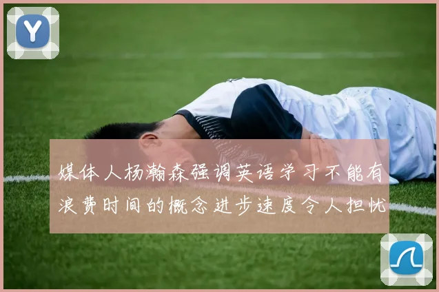 媒体人杨瀚森强调英语学习不能有浪费时间的概念进步速度令人担忧