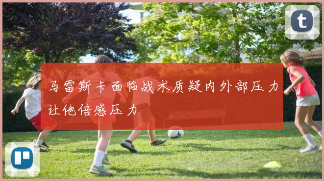 马雷斯卡面临战术质疑内外部压力让他倍感压力