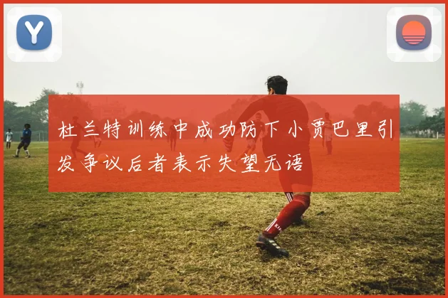 杜兰特训练中成功防下小贾巴里引发争议后者表示失望无语