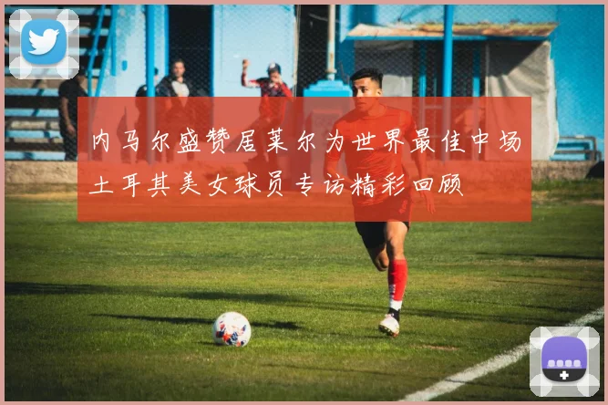 内马尔盛赞居莱尔为世界最佳中场土耳其美女球员专访精彩回顾
