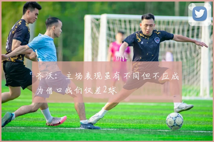 齐沃：主场表现虽有不同但不应成为借口我们仅差2球