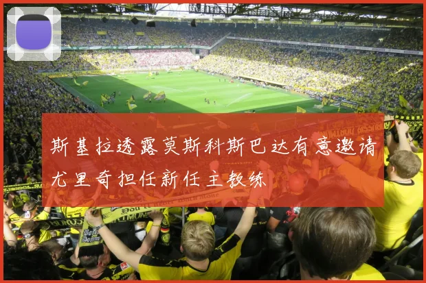 斯基拉透露莫斯科斯巴达有意邀请尤里奇担任新任主教练