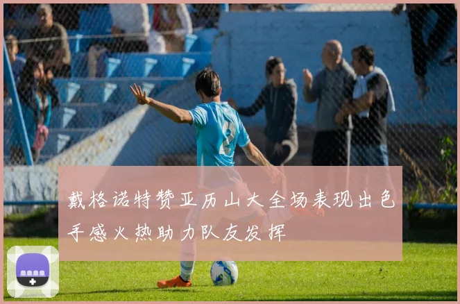 戴格诺特赞亚历山大全场表现出色手感火热助力队友发挥