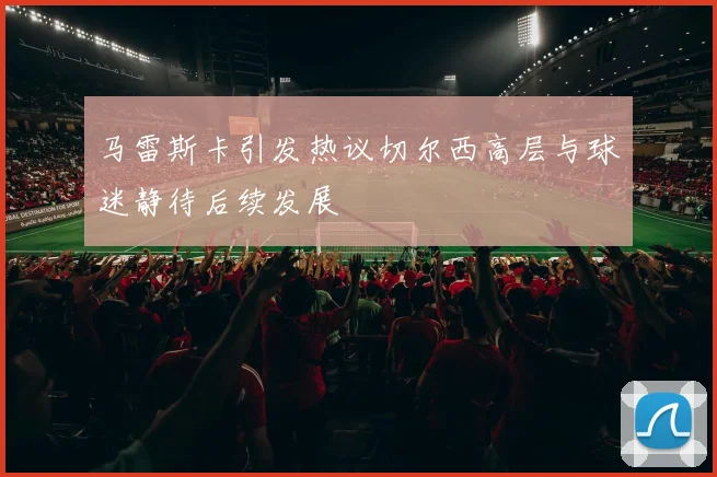 马雷斯卡引发热议切尔西高层与球迷静待后续发展