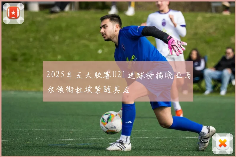 2025年五大联赛U21进球榜揭晓亚马尔领衔杜埃紧随其后