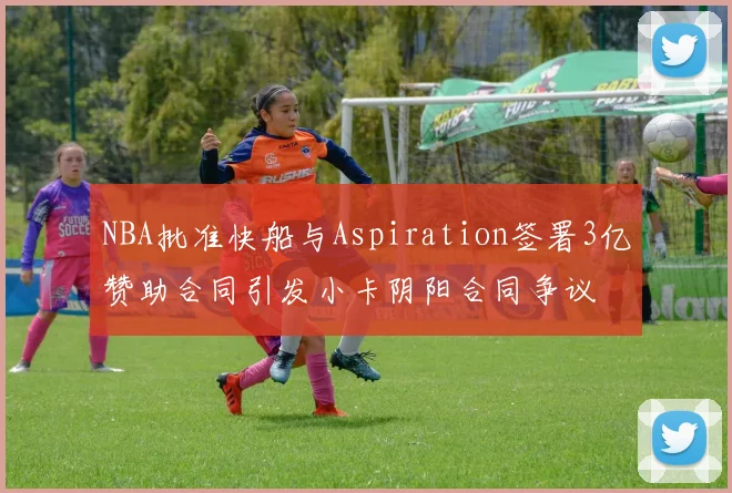 NBA批准快船与Aspiration签署3亿赞助合同引发小卡阴阳合同争议