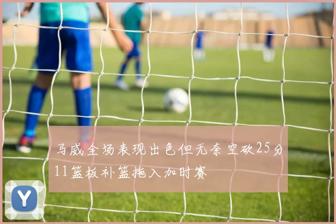 马威全场表现出色但无奈空砍25分11篮板补篮拖入加时赛