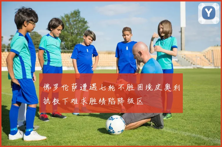 佛罗伦萨遭遇七轮不胜困境皮奥利执教下难求胜绩陷降级区