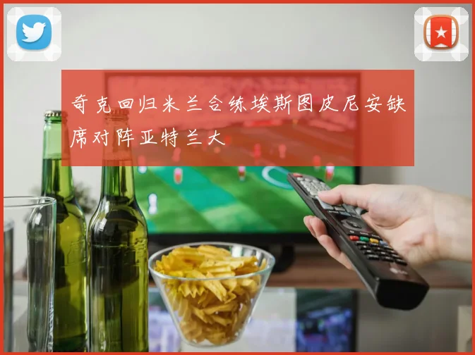 奇克回归米兰合练埃斯图皮尼安缺席对阵亚特兰大