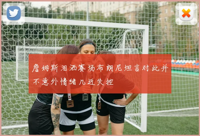 詹姆斯泪洒赛场布朗尼坦言对此并不意外情绪几近失控